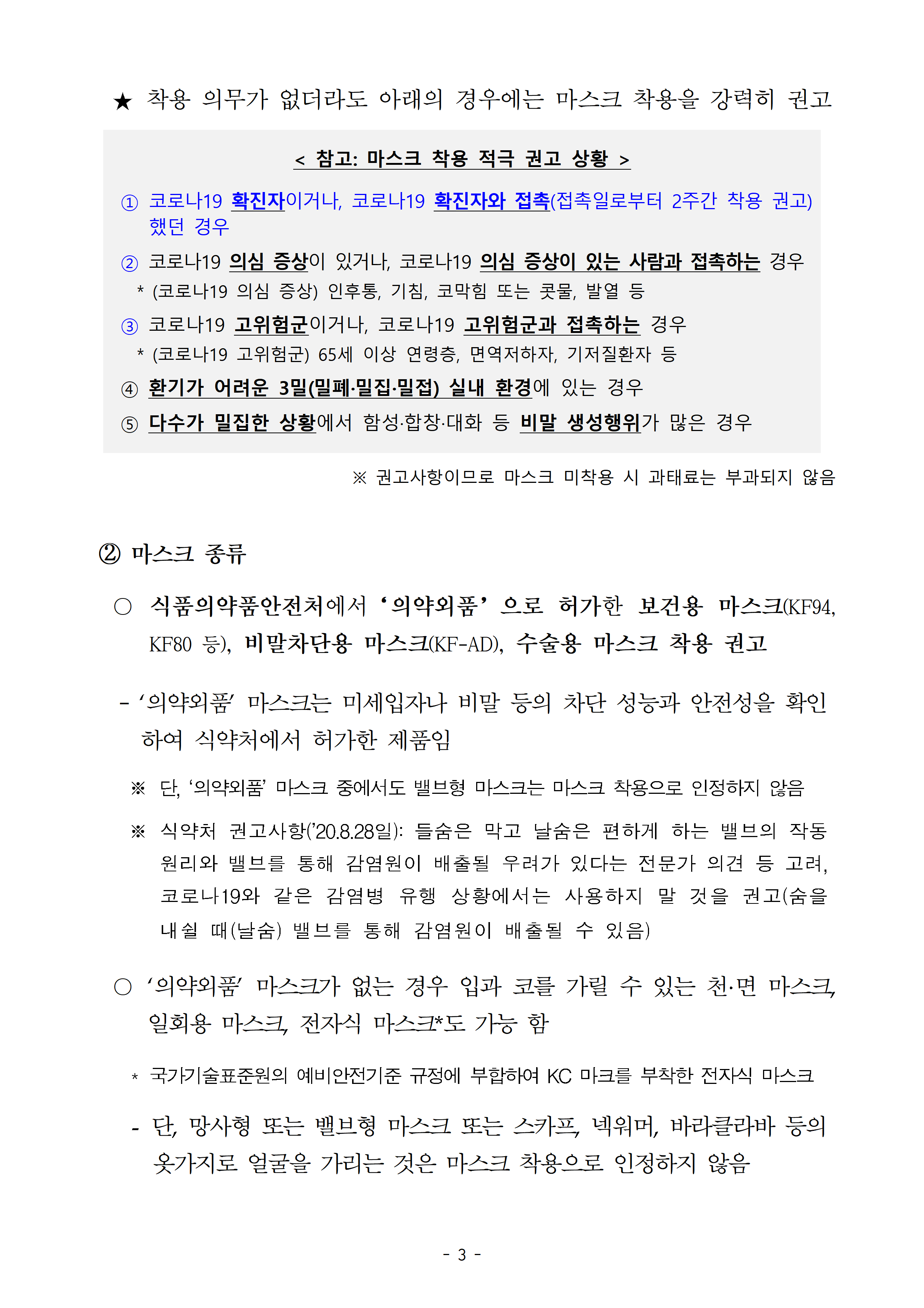 착용 의무가 없더라도 아래의 경우에는 마스크 착용을 강력히 권고함. 1. 코로나19 확진자이거나, 코로나19 확진자와 접촉(접촉일로부터 2주간 착용 권고)했던 경우, 2. 코로나19 의심 증상이 있거나, 코로나19 의심 증상이 있는 사람과 접촉하는 경우, 3. 코로나19 고위험군이거나, 코로나19 고위험군과 접촉하는 경우, 4. 환기가 어려운 3밀(밀폐·밀집·밀접) 실내 환경에 있는 경우, 5. 다수가 밀집한 상황에서 함성·합창·대화 등 비말 생성행위가 많은 경우, 마스크 종류: 식품의약품안전처에서‘의약외품’으로 허가한 보건용 마스크(KF94, KF80 등), 비말차단용 마스크(KF-AD), 수술용 마스크 착용 권고, ‘의약외품’ 마스크가 없는 경우 입과 코를 가릴 수 있는 천·면 마스크, 일회용 마스크, 전자식 마스크*도 가능 함, 단, 망사형 또는 밸브형 마스크 또는 스카프, 넥워머, 바라클라바 등의 옷가지로 얼굴을 가리는 것은 마스크 착용으로 인정하지 않음