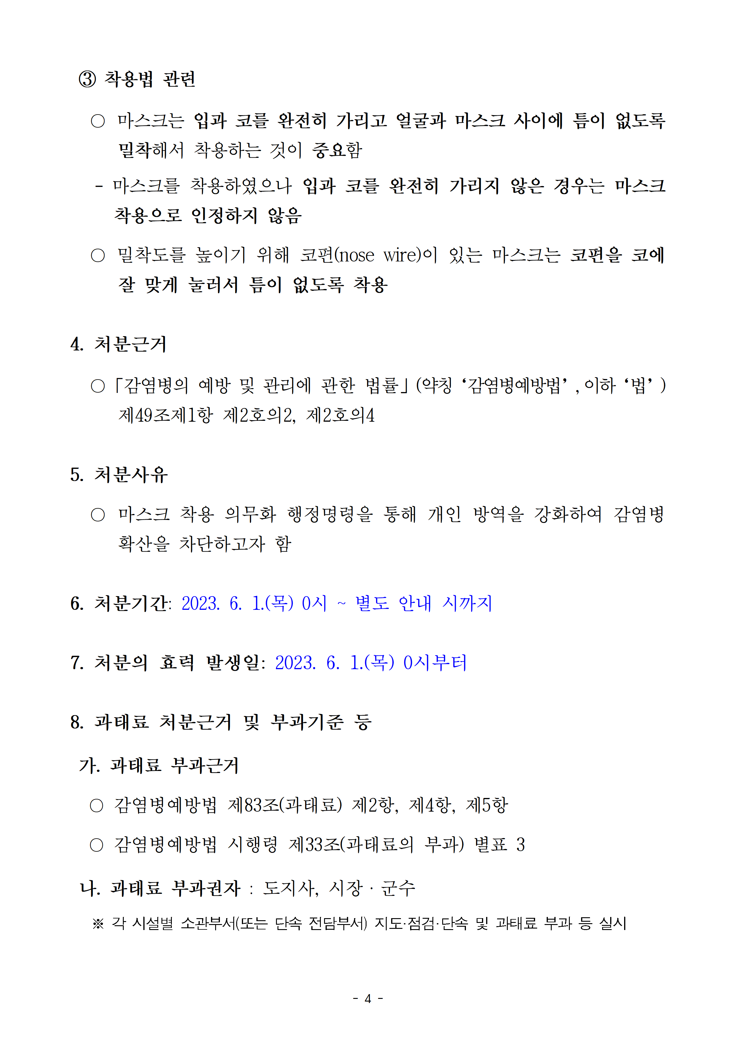 착용법 관련-마스크는 입과 코를 완전히 가리고 얼굴과 마스크 사이에 틈이 없도록 밀착해서 착용하는 것이 중요함, 밀착도를 높이기 위해 코편이 있는 마스크는 코편을 코에 잘 맞게 눌러서 틈이 없도록 착용, 4. 처분근거-「감염병의 예방 및 관리에 관한 법률」(약칭‘감염병예방법’,이하‘법’) 제49조제1항 제2호의2, 제2호의4, 5.처분사유-마스크 착용 의무화 행정명령을 통해 개인 방역을 강화하여 감염병 확산을 차단하고자 함. 6. 처분기간: 2023. 6. 1.(목) 0시 ~ 별도 안내 시까지, 7. 처분의 효력 발생일: 2023.6.1.() 0시 ~, 8. 과태료 처분근거 및 부과기준 등- 가. 과태표 부과근거: 감염병예방법 제83조(과태료) 제2항, 제4항, 제5항, 감염병예방법 시행령 제33조(과태료 부과) 별표 3, 나. 과태료 부과권자: 도지사, 시장·군수