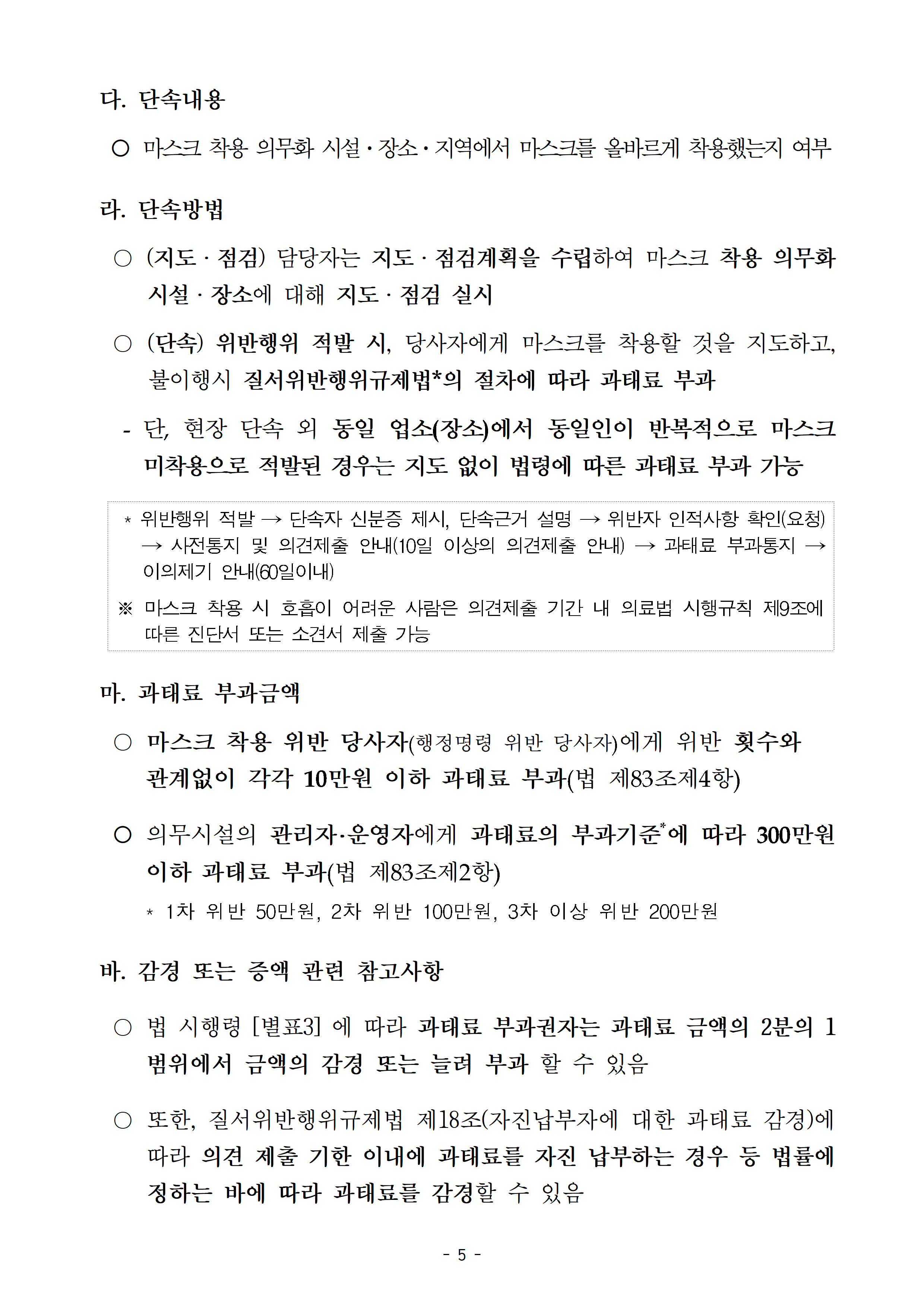 다.단속내용: 마스크 착용 의무화 시설·장소·지역에서 마스크를 올바르게 착용했는지 여부, 라.단속방법: (지도·점검) 담당자는 지도·점검계획을 수립하여 마스크 착용 의무화 시설·장소·지역에 대해 지도·점검 실시, (단속) 위반행위 적발 시, 당사자에게 마스크를 착용할 것을 지도하고, 불이행시 질서위반행위규제법의 절차에 따라 과태료 부과, - 단, 현장 단속 외 동일 업소(장소)에서 동일인이 반복적으로 마스크 미착용으로 적발된 경우는 지도 없이 법령에 따른 과태료 부과 가능, 마. 과태료 부과금액: 마스크 착용 위반 당사자에게 위반 횟수와 관계없이 각각 10만원 이하 과태료 부과, 의무시설의 관리자·운영자에게 과태료 부과기준에 따라 300만원 이하 과태료 부과, 바.감경 또는 증액 관련 참고사항: 법 시행령 별표3에 따라 과태료 부과권자는 과태료 금액의 2분의 1범위에서 금액의 감경 또는 늘려 부과 할 수 있음, 또한, 질서위반행위규제법 제18조에 따라 의견 제출 기한 이내에 과태료를 자진 납부하는 경우 등 법률에 정하는 바에 따라 과태료를 감경할 수 있음