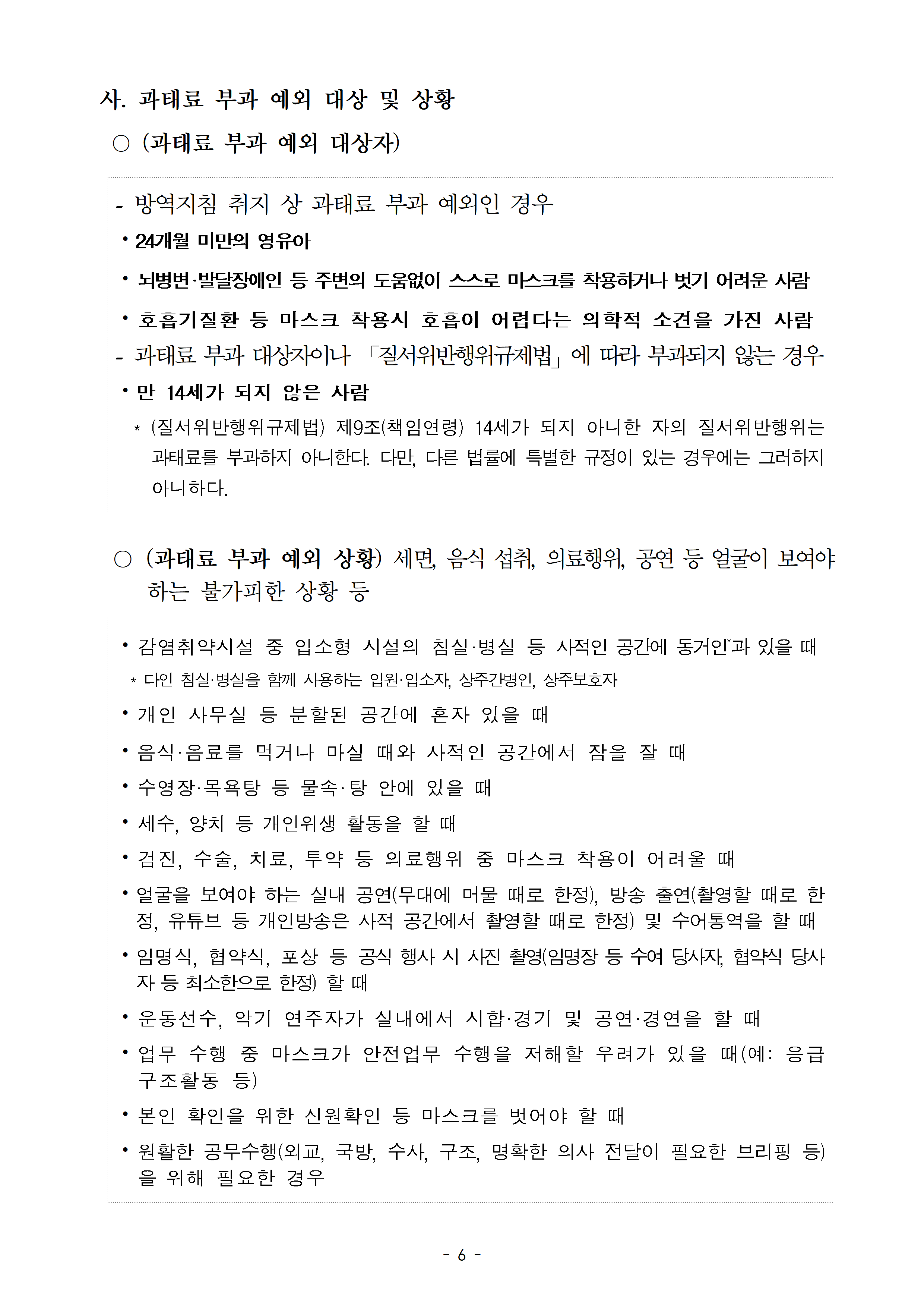 사. 과태료 부과 예외 대상 및 상황: 과태료 부과 예외 대상자-방역지침 취지 상 과태료 부과 예외인 경우(24개월 미만의 영유아, 뇌병변‧발달장애인 등 주변의 도움없이 스스로 마스크를 착용하거나 벗기 어려운 사람, 홈흡기질환 등 마스크 착용시 호흡이 어렵다는 의학적 소견을 가진사람, 만14세가 되지 않은 사람), 과태료 부과 예외 상황: 세면 음식 섭취, 의료행위, 공연 등 얼굴이 보여야 하는 불가피한 상황 등