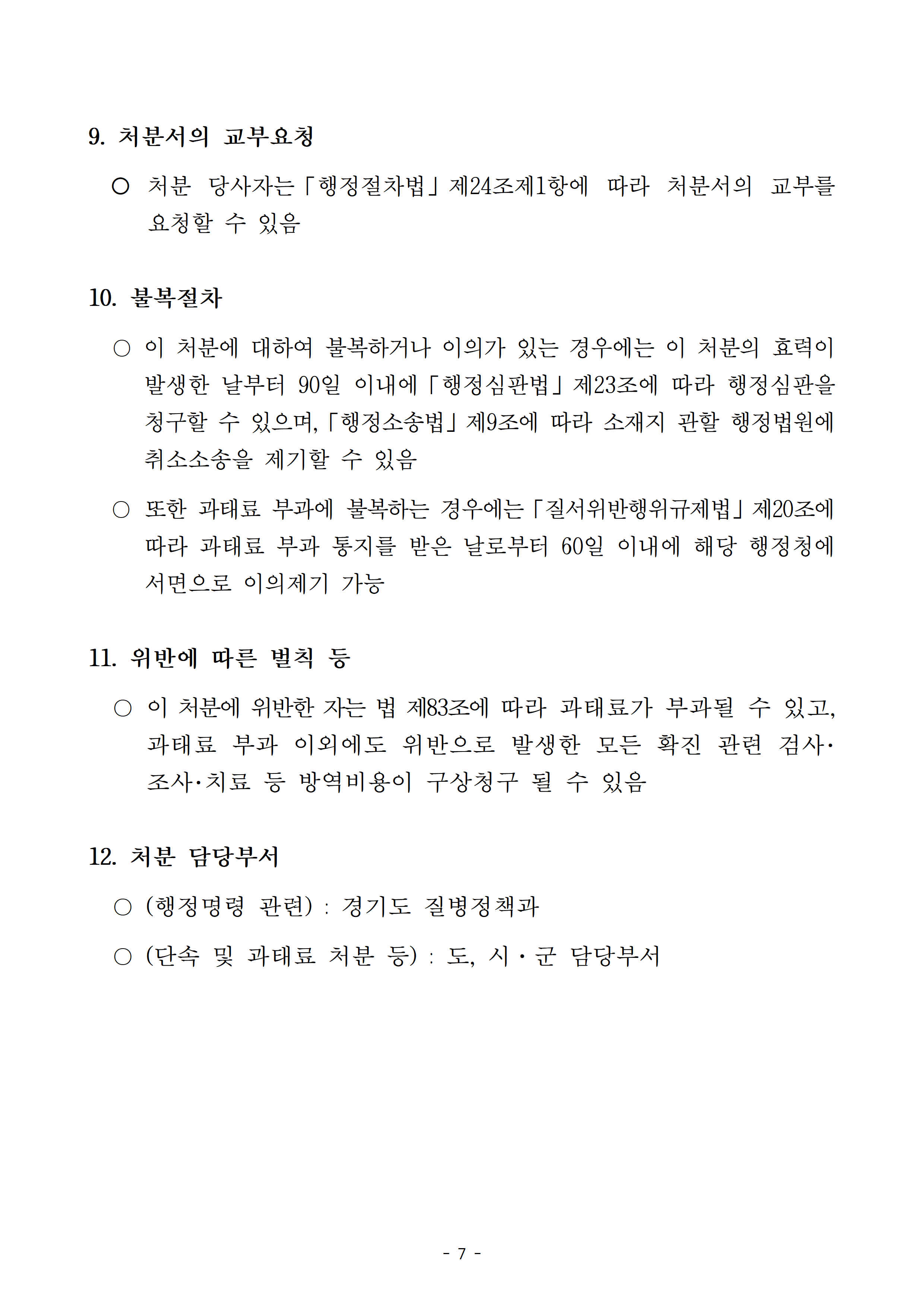 처분서의 교부요청: 처분 당사자는 행정절차법 제24조제1항에 따라 처분서의 교부를 요청할 수 있습니다. 10.불복절차: 이 처분에 대하여 불복하거나 이의가 있는 경우에는 이 처분의 효력이 발생한 날부터 90일 이내에 행정심판법 제23조에 따라 행정심판을 청구할 수 있으며, 행정소송법 제9조에 따라 소재지 관할 행정법원에 취소소송을 제기할 수 있습니다. 또한 과태료 부과에 불복하는 경우에는「질서위반행위규제법」제20조에 따라 과태료 부과 통지를 받은 날로부터 60일 이내에 해당 행정청에 서면으로 이의제기 할 수 있습니다. 11. 위반에 따른 벌칙 등: 이 처분에 위반한 자는 법 제83조에 따라 과태료가 부과될 수 있고, 과태료 부과 이외에도 위반으로 발생한 모든 확진 관련 검사･조사･치료 등 방역비용이 구상청구 될 수 있습니다. 12. 처분 담당부서: (행정명령 관련)-경기도 질병정책과, (단속 및 과태료 처분 등)-도, 시·군 담당부서