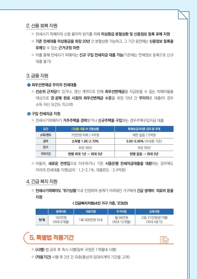 신용 회복 지원: 미상환금 분할상환 및 신용정보 등록 유예 지원, 기존 전세대출 미상환금을 최장 20년간 분할상환, 금융지원: 1. 최우선변제금 무이자 전세대출, 2. 구입 및 전세자금 지원, 긴급 복지 지원: 전세사기피해자도 '위기상황'으로 인정하여 긴급 생계비 및 의료비 등 지원, 특별법 적용기간: (시행) 법 공포 후 즉시 시행, (적용기간) 시행 후 2년 간 유효