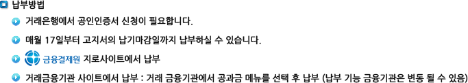 납부방법: 1.거래은행에서 공인인증서 신청이 필요합니다. 2.매월 17일부터 고지서의 납기마감일까지 납부하실 수 있습니다. 3.금융결제원 지로사이트에서 납부 4.거래금융기관 사이트에서 납부 : 거래 금융기관에서 공과금 메뉴를 선택 후 납부 (납부 기능 금융기관은 변동 될 수 있음)